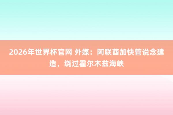 2026年世界杯官网 外媒：阿联酋加快管说念建造，绕过霍尔木兹海峡