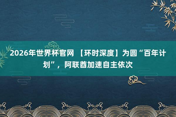 2026年世界杯官网 【环时深度】为圆“百年计划”，阿联酋加速自主依次