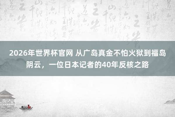 2026年世界杯官网 从广岛真金不怕火狱到福岛阴云，一位日本记者的40年反核之路