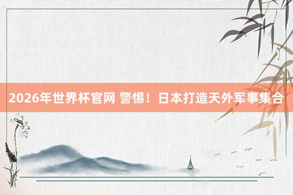 2026年世界杯官网 警惕！日本打造天外军事集合