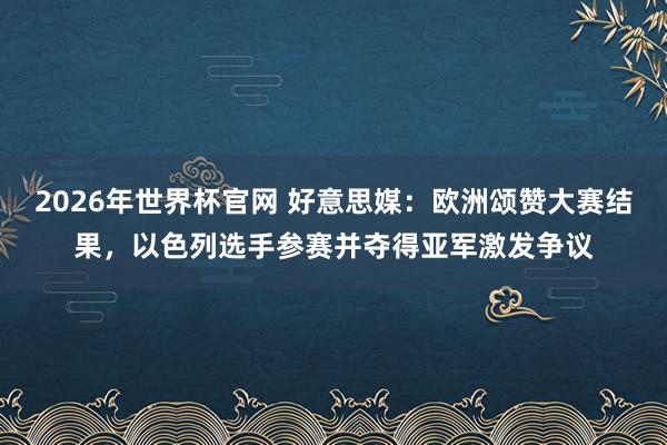2026年世界杯官网 好意思媒：欧洲颂赞大赛结果，以色列选手参赛并夺得亚军激发争议