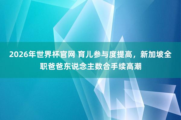 2026年世界杯官网 育儿参与度提高，新加坡全职爸爸东说念主数合手续高潮
