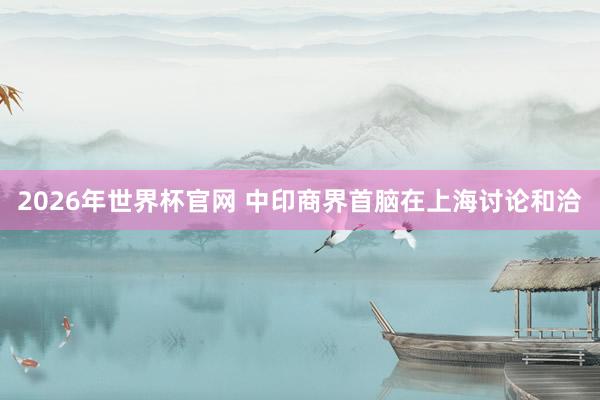 2026年世界杯官网 中印商界首脑在上海讨论和洽