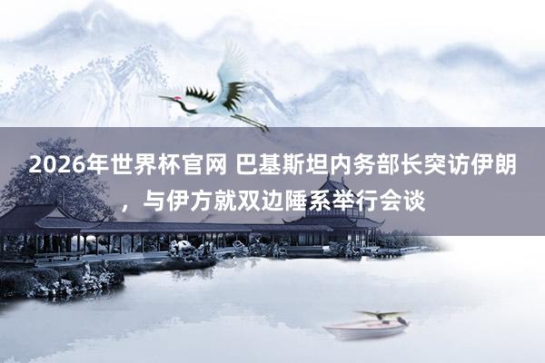 2026年世界杯官网 巴基斯坦内务部长突访伊朗，与伊方就双边陲系举行会谈
