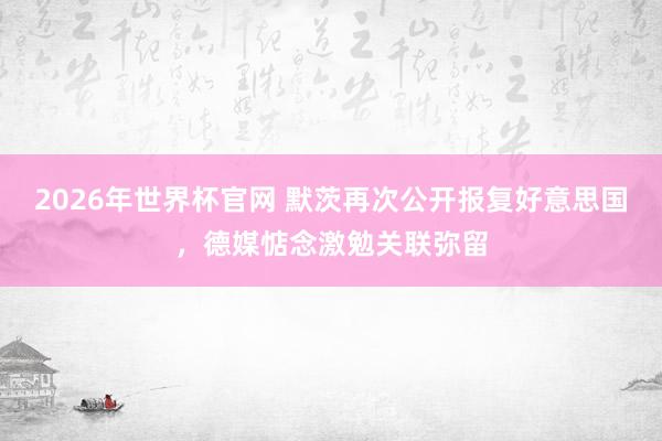 2026年世界杯官网 默茨再次公开报复好意思国，德媒惦念激勉关联弥留
