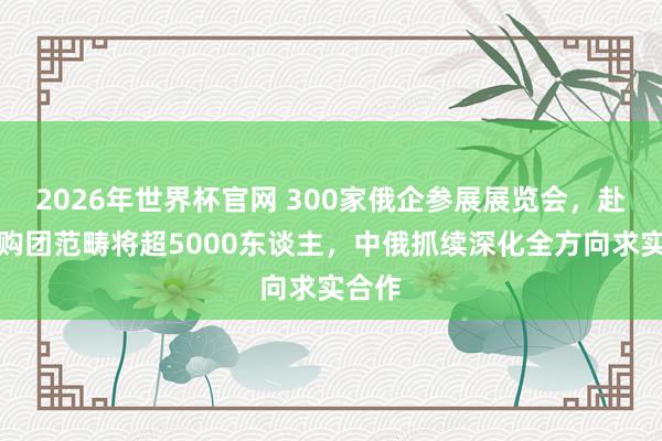 2026年世界杯官网 300家俄企参展展览会，赴华采购团范畴将超5000东谈主，中俄抓续深化全方向求实合作