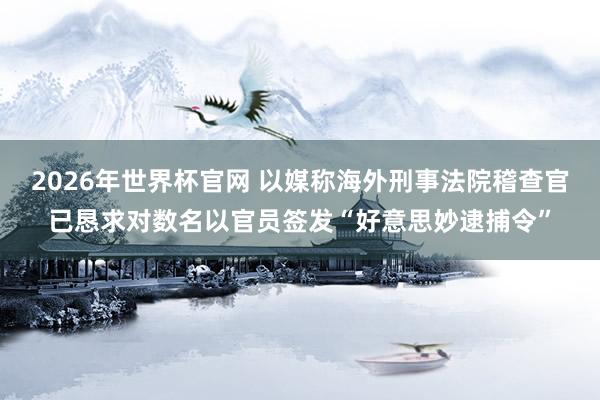 2026年世界杯官网 以媒称海外刑事法院稽查官已恳求对数名以官员签发“好意思妙逮捕令”