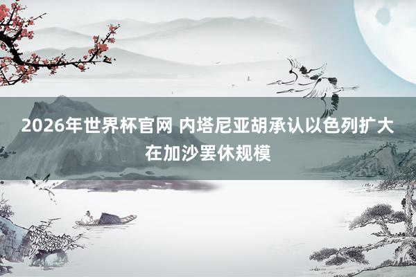 2026年世界杯官网 内塔尼亚胡承认以色列扩大在加沙罢休规模