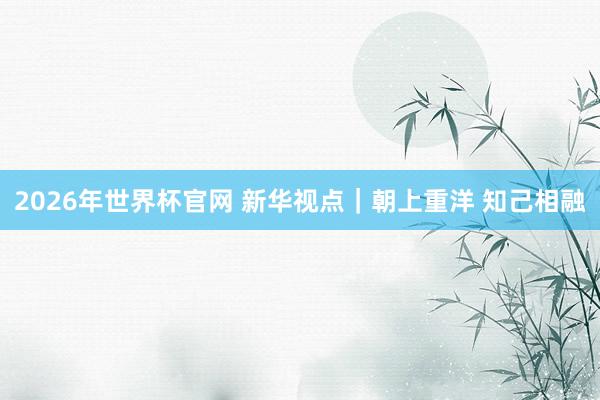 2026年世界杯官网 新华视点｜朝上重洋 知己相融