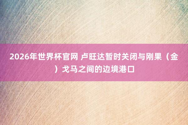 2026年世界杯官网 卢旺达暂时关闭与刚果（金）戈马之间的边境港口