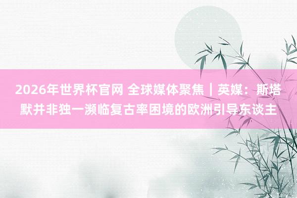 2026年世界杯官网 全球媒体聚焦︱英媒：斯塔默并非独一濒临复古率困境的欧洲引导东谈主