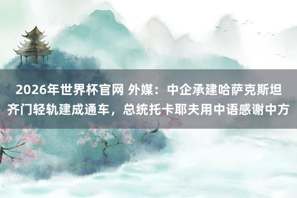 2026年世界杯官网 外媒：中企承建哈萨克斯坦齐门轻轨建成通车，总统托卡耶夫用中语感谢中方