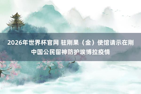 2026年世界杯官网 驻刚果（金）使馆请示在刚中国公民留神防护埃博拉疫情