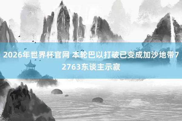 2026年世界杯官网 本轮巴以打破已变成加沙地带72763东谈主示寂