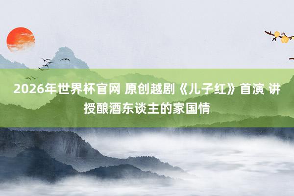 2026年世界杯官网 原创越剧《儿子红》首演 讲授酿酒东谈主的家国情