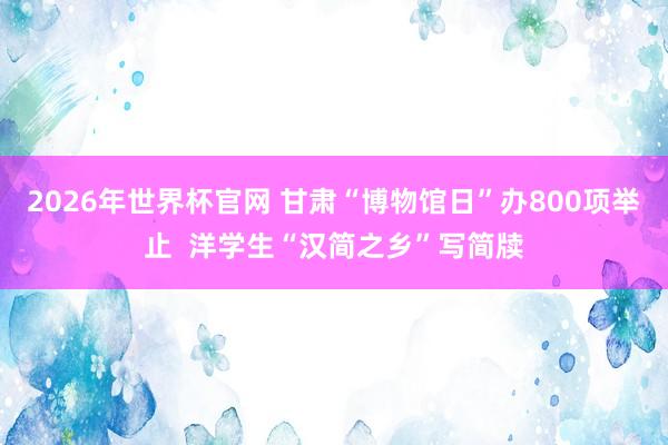 2026年世界杯官网 甘肃“博物馆日”办800项举止  洋学生“汉简之乡”写简牍