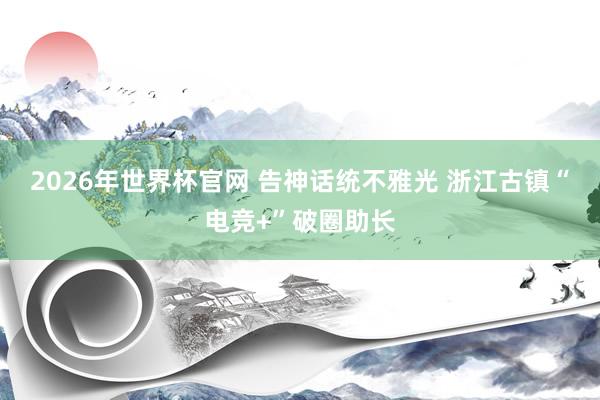 2026年世界杯官网 告神话统不雅光 浙江古镇“电竞+”破圈助长