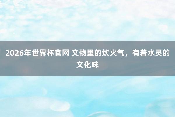 2026年世界杯官网 文物里的炊火气，有着水灵的文化味
