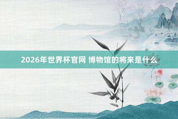 2026年世界杯官网 博物馆的将来是什么
