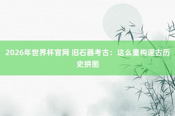 2026年世界杯官网 旧石器考古：这么重构邃古历史拼图