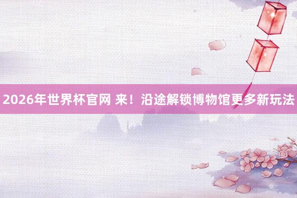 2026年世界杯官网 来！沿途解锁博物馆更多新玩法