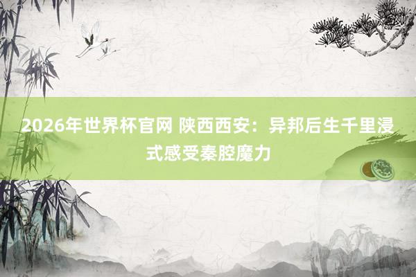 2026年世界杯官网 陕西西安：异邦后生千里浸式感受秦腔魔力