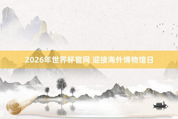 2026年世界杯官网 迎接海外博物馆日