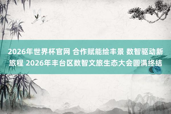 2026年世界杯官网 合作赋能绘丰景 数智驱动新旅程 2026年丰台区数智文旅生态大会圆满终结
