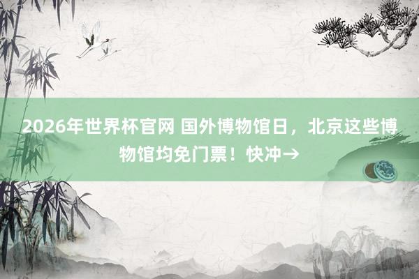 2026年世界杯官网 国外博物馆日，北京这些博物馆均免门票！快冲→