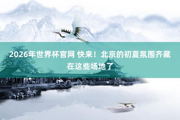 2026年世界杯官网 快来！北京的初夏氛围齐藏在这些场地了