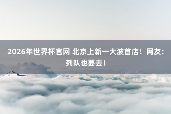 2026年世界杯官网 北京上新一大波首店！网友：列队也要去！