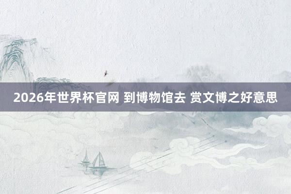 2026年世界杯官网 到博物馆去 赏文博之好意思