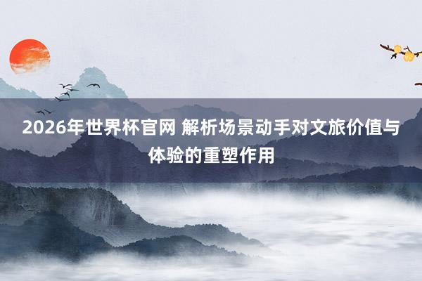 2026年世界杯官网 解析场景动手对文旅价值与体验的重塑作用
