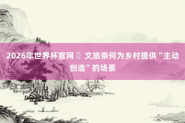 2026年世界杯官网 ​文旅奈何为乡村提供“主动创造”的场景