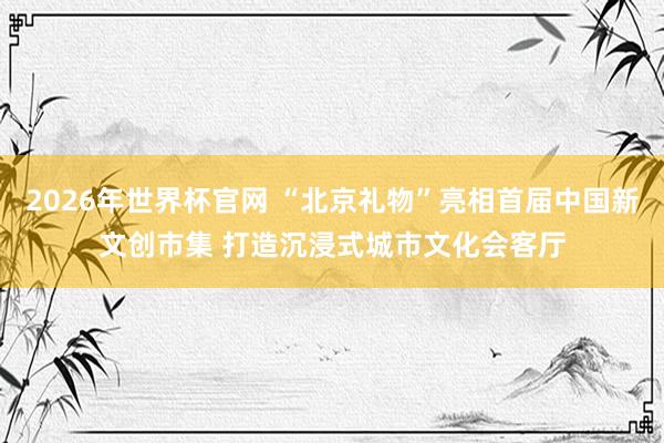 2026年世界杯官网 “北京礼物”亮相首届中国新文创市集 打造沉浸式城市文化会客厅