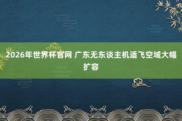 2026年世界杯官网 广东无东谈主机适飞空域大幅扩容
