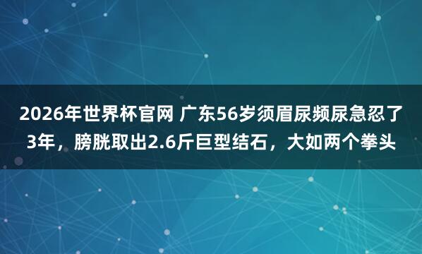 2026年世界杯官网 广东56岁须眉尿频尿急忍了3年，膀胱取出2.6斤巨型结石，大如两个拳头
