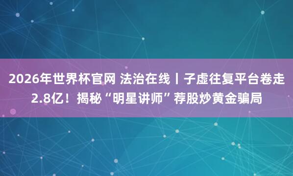 2026年世界杯官网 法治在线丨子虚往复平台卷走2.8亿！揭秘“明星讲师”荐股炒黄金骗局