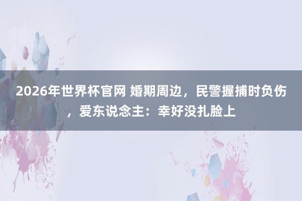 2026年世界杯官网 婚期周边，民警握捕时负伤，<a href=