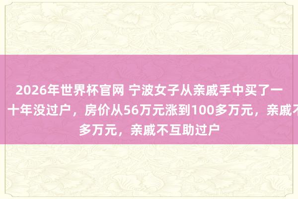 2026年世界杯官网 宁波女子从亲戚手中买了一套安置房，十年没过户，房价从56万元涨到100多万元，亲戚不互助过户