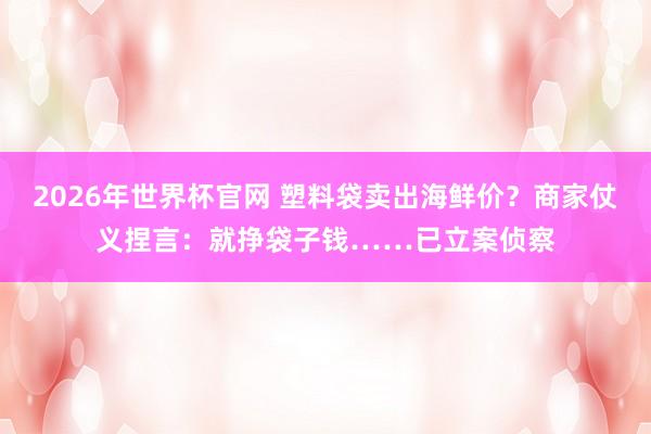 2026年世界杯官网 塑料袋卖出海鲜价？商家仗义捏言：就挣袋子钱……已立案侦察