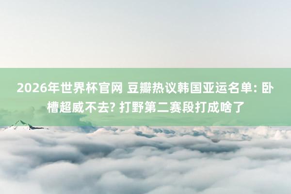 2026年世界杯官网 豆瓣热议韩国亚运名单: 卧槽超威不去? 打野第二赛段打成啥了
