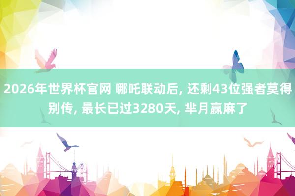 2026年世界杯官网 哪吒联动后， 还剩43位强者莫得别传， 最长已过3280天， 芈月赢麻了