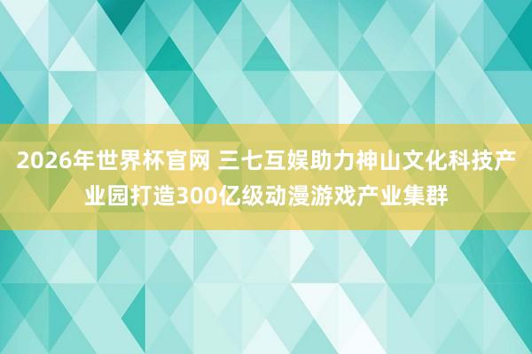 2026年世界杯官网 三七互娱助力神山文化科技产业园打造300亿级动漫游戏产业集群