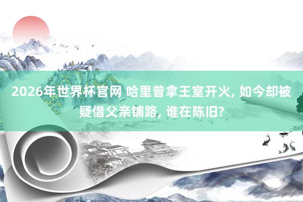 2026年世界杯官网 哈里曾拿王室开火， 如今却被疑借父亲铺路， 谁在陈旧?