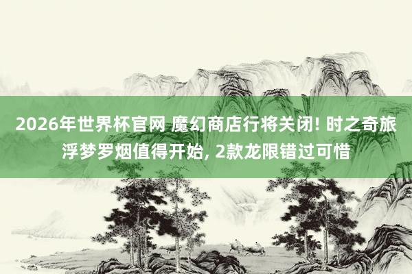 2026年世界杯官网 魔幻商店行将关闭! 时之奇旅浮梦罗烟值得开始， 2款龙限错过可惜