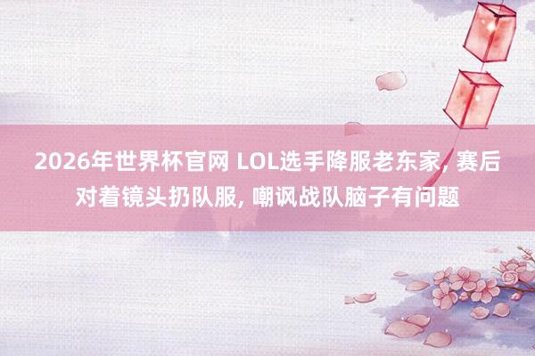 2026年世界杯官网 LOL选手降服老东家， 赛后对着镜头扔队服， 嘲讽战队脑子有问题
