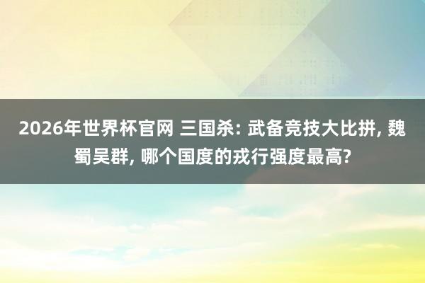 2026年世界杯官网 三国杀: 武备竞技大比拼， 魏蜀吴群， 哪个国度的戎行强度最高?