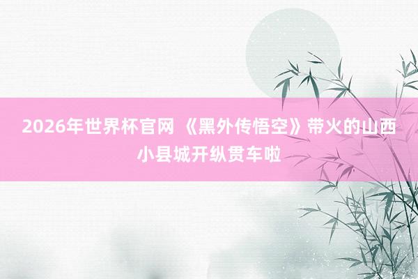 2026年世界杯官网 《黑外传悟空》带火的山西小县城开纵贯车啦