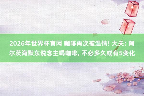 2026年世界杯官网 咖啡再次被温情! 大夫: 阿尔茨海默东说念主喝咖啡， 不必多久或有5变化